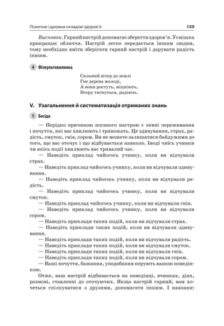 159Психічна і духовна складові здоров’я
Висновок.Гарнийнастрійдопомагаєзберегтиздоров’я.Усмішка
прикрашає обличчя. настрій легко передається іншим людям,
тому необхідно вміти зберігати гарний настрій і дарувати радість
іншим.
4 Фізкультхвилинка
Сильний вітер до землі
Гне дерева молоді,
а вони ростуть, міцніють,
Вгору тягнуться, радіють.
V. узагальнення й систематизація отриманих знань
1 Бесіда
— нерідко причиною поганого настрою є певні переживання
і почуття, які вас хвилюють і тривожать. це здивування, страх, ра-
дість, смуток, гнів, сором. Ви не можете залишатися байдужими до
того, що вас оточує і що відбувається навколо. іноді чиїсь учинки
чи якісь події хвилюють вас тривалий час.
— наведіть приклад чийогось учинку, коли ви відчували
страх.
— наведіть приклад чийогось учинку, коли ви відчували здиву-
вання.
— наведіть приклад чийогось учинку, коли ви відчували ра-
дість.
— наведіть приклад чийогось учинку, коли ви відчували
смуток.
— наведіть приклад чийогось учинку, коли ви відчували гнів.
— наведіть приклад чийогось учинку, коли ви відчували
сором.
— наведіть приклади таких подій, коли ви відчували страх.
— наведіть приклади таких подій, коли ви відчували здиву-
вання.
— наведіть приклади таких подій, коли ви відчували радість.
— наведіть приклади таких подій, коли ви відчували смуток.
— наведіть приклади таких подій, коли ви відчували гнів.
— наведіть приклади таких подій, коли ви відчували сором.
— Ваші почуття, бажання, уподобання керують вашою поведін-
кою.
Отже, ваш настрій відбивається на поведінці, вчинках, діях,
розмові, ставленні до оточуючих. якщо настрій гарний, вам хо-
четься спілкуватися з друзями, допомагати іншим. і навпаки:
 