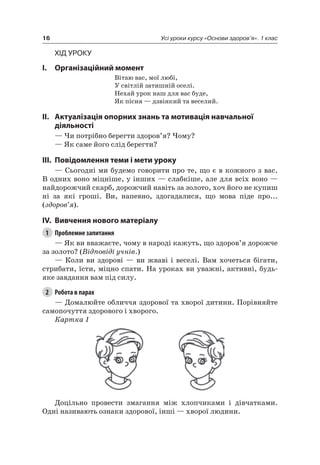 16 Усі уроки курсу «Основи здоров’я». 1 клас
Хід уроку
I. Організаційний момент
Вітаю вас, мої любі,
У світлій затишній оселі.
нехай урок наш для вас буде,
як пісня — дзвінкий та веселий.
II. актуалізація опорних знань та мотивація навчальної
діяльності
— чи потрібно берегти здоров’я? чому?
— як саме його слід берегти?
III. повідомлення теми і мети уроку
— Сьогодні ми будемо говорити про те, що є в кожного з вас.
В одних воно міцніше, у інших — слабкіше, але для всіх воно —
найдорожчий скарб, дорожчий навіть за золото, хоч його не купиш
ні за які гроші. Ви, напевно, здогадалися, що мова піде про...
(здоров’я).
IV. вивчення нового матеріалу
1 Проблемне запитання
— як ви вважаєте, чому в народі кажуть, що здоров’я дорожче
за золото? (Відповіді учнів.)
— Коли ви здорові — ви жваві і веселі. Вам хочеться бігати,
стрибати, їсти, міцно спати. на уроках ви уважні, активні, будь-
яке завдання вам під силу.
2 Робота в парах
— Домалюйте обличчя здорової та хворої дитини. Порівняйте
самопочуття здорового і хворого.
Картка 1
Доцільно провести змагання між хлопчиками і дівчатками.
Одні називають ознаки здорової, інші — хворої людини.
 