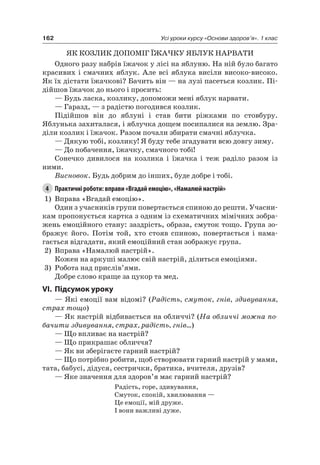 162 Усі уроки курсу «Основи здоров’я». 1 клас
яК КОЗлиК ДОПОМіГ ЇЖачКУ яБлУК нарВаТи
Одного разу набрів їжачок у лісі на яблуню. на ній було багато
красивих і смачних яблук. але всі яблука висіли високо-високо.
як їх дістати їжачкові? Бачить він — на лузі пасеться козлик. Пі-
дійшов їжачок до нього і просить:
— Будь ласка, козлику, допоможи мені яблук нарвати.
— Гаразд, — з радістю погодився козлик.
Підійшов він до яблуні і став бити ріжками по стовбуру.
яблунька захиталася, і яблучка дощем посипалися на землю. Зра-
діли козлик і їжачок. разом почали збирати смачні яблучка.
— Дякую тобі, козлику! я буду тебе згадувати всю довгу зиму.
— До побачення, їжачку, смачного тобі!
Сонечко дивилося на козлика і їжачка і теж раділо разом із
ними.
Висновок. Будь добрим до інших, буде добре і тобі.
4 Практичні роботи: вправи «Вгадай емоцію», «Намалюй настрій»
1) Вправа «Вгадай емоцію».
Один з учасників групи повертається спиною до решти. Учасни-
кам пропонується картка з одним із схематичних мімічних зобра-
жень емоційного стану: заздрість, образа, смуток тощо. Група зо-
бражує його. Потім той, хто стояв спиною, повертається і нама-
гається відгадати, який емоційний стан зображує група.
2) Вправа «намалюй настрій».
Кожен на аркуші малює свій настрій, ділиться емоціями.
3) робота над прислів’ями.
Добре слово краще за цукор та мед.
VI. підсумок уроку
— які емоції вам відомі? (Радість, смуток, гнів, здивування,
страх тощо)
— як настрій відбивається на обличчі? (На обличчі можна по-
бачити здивування, страх, радість, гнів...)
— Що впливає на настрій?
— Що прикрашає обличчя?
— як ви зберігаєте гарний настрій?
— Що потрібно робити, щоб створювати гарний настрій у мами,
тата, бабусі, дідуся, сестрички, братика, вчителя, друзів?
— яке значення для здоров’я має гарний настрій?
радість, горе, здивування,
Смуток, спокій, хвилювання —
це емоції, мій друже.
і вони важливі дуже.
 