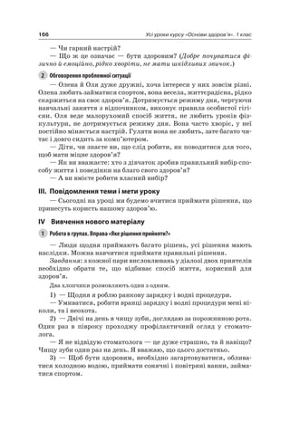 166 Усі уроки курсу «Основи здоров’я». 1 клас
— чи гарний настрій?
— Що ж це означає — бути здоровим? (Добре почуватися фі-
зично й емоційно, рідко хворіти, не мати шкідливих звичок.)
2 Обговорення проблемної ситуації
— Олена й Оля дуже дружні, хоча інтереси у них зовсім різні.
Олена любить займатися спортом, вона весела, життєрадісна, рідко
скаржиться на своє здоров’я. Дотримується режиму дня, чергуючи
навчальні заняття з відпочинком, виконує правила особистої гігі-
єни. Оля веде малорухомий спосіб життя, не любить уроків фіз-
культури, не дотримується режиму дня. Вона часто хворіє, у неї
постійно міняється настрій. Гуляти вона не любить, зате багато чи-
тає і довго сидить за комп’ютером.
— Діти, чи знаєте ви, що слід робити, як поводитися для того,
щоб мати міцне здоров’я?
— як ви вважаєте: хто з дівчаток зробив правильний вибір спо-
собу життя і поведінки на благо свого здоров’я?
— а ви вмієте робити власний вибір?
III. повідомлення теми і мети уроку
— Сьогодні на уроці ми будемо вчитися приймати рішення, що
принесуть користь нашому здоров’ю.
IV вивчення нового матеріалу
1 Робота в групах. Вправа «Яке рішення прийняти?»
— люди щодня приймають багато рішень, усі рішення мають
наслідки. Можна навчитися приймати правильні рішення.
Завдання: з кожної пари висловлювань у діалозі двох приятелів
необхідно обрати те, що відбиває спосіб життя, корисний для
здоров’я.
Два хлопчики розмовляють один з одним.
1) — Щодня я роблю ранкову зарядку і водні процедури.
— Умиватися, робити вранці зарядку і водні процедури мені ні-
коли, та і неохота.
2) — Двічі на день я чищу зуби, доглядаю за порожниною рота.
Один раз в півроку проходжу профілактичний огляд у стомато-
лога.
— я не відвідую стоматолога — це дуже страшно, та й навіщо?
чищу зуби один раз на день. я вважаю, що цього достатньо.
3) — Щоб бути здоровим, необхідно загартовуватися, облива-
тися холодною водою, приймати сонячні і повітряні ванни, займа-
тися спортом.
 
