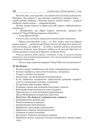 168 Усі уроки курсу «Основи здоров’я». 1 клас
Їхав він день, їхав другий, а на третій день під’їхав до розпуття.
Попереду три дороги, і над кожною покажчик: направо підеш —
скарб цінний знайдеш і багатим будеш; наліво підеш — розваги
знайдеш; прямо підеш — здоровим будеш.
Думав, думав король та обрав для себе дорогу найважливішу,
правильну...
— Поміркуйте, що обрав король: багатство, розваги або
здоров’я? чому? (Обґрунтувати відповідь.)
— а що обрали би ви?
Учитель може поставити перед дітьми провокаційне запитання:
— Король був багатий, а ми — ні. Так, може, нам слід обрати
першу дорогу — до багатства? (Діти під час обговорення мають ді-
йти висновку, що здоров’я — це одна з найважливіших цінностей
людського життя, воно дається людині як безцінний дар, його не
можна купити, тому воно дорожче за багатство.)
Учитель просить дітей згадати і пояснити, в чому ж полягає основна
відмінність між матеріальними речами і тим, що ми називаємо головними
життєвими цінностями.
— чи усі люди однаково здорові? чому? Від чого це залежить?
2 Гра «Так чи ні»
• я часто сиджу згорбившись або лежу з викривленою спиною.
• я ношу портфель, сумку (часто важку), а не ранець.
• У мене є звичка сутулитися.
• я відчуваю, що мало (недостатньо) рухаюся.
• я не займаюся оздоровчою гімнастикою (ранкова зарядка,
участь у спортивних секціях, плавання).
• я харчуюся нерегулярно, абияк.
• я нерідко читаю при поганому освітленні, лежачи.
• я безтурботливо ставлюся до свого здоров’я.
• Трапляється, я стаю пасивним курильщиком.
Після обговорення складається пам’ятка.
Пам’ятка «Як зберегти і зміцнити своє здоров’я»
• Дотримуватися режиму дня.
• ранок починати із зарядки.
• Загартовувати свій організм.
• Правильно і регулярно харчуватися.
• Займатися спортом, більше рухатися.
• Стежити за своєю поставою.
• не палити. Уникати пасивного куріння.
• Приймати життя з радістю, більше посміхатися, менше свари-
тися.
 