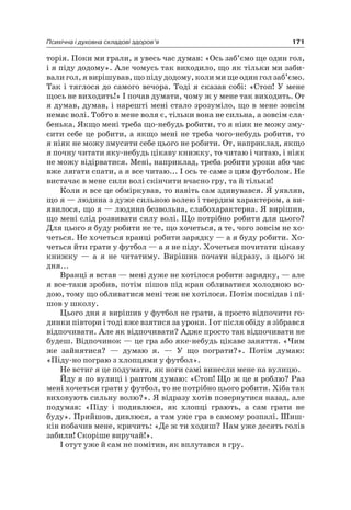 171Психічна і духовна складові здоров’я
торія. Поки ми грали, я увесь час думав: «Ось заб’ємо ще один гол,
і я піду додому». але чомусь так виходило, що як тільки ми заби-
вали гол, я вирішував, що піду додому, коли ми ще один гол заб’ємо.
Так і тяглося до самого вечора. Тоді я сказав собі: «Стоп! У мене
щось не виходить!» і почав думати, чому ж у мене так виходить. От
я думав, думав, і нарешті мені стало зрозуміло, що в мене зовсім
немає волі. Тобто в мене воля є, тільки вона не сильна, а зовсім сла-
бенька. якщо мені треба що-небудь робити, то я ніяк не можу зму-
сити себе це робити, а якщо мені не треба чого-небудь робити, то
я ніяк не можу змусити себе цього не робити. От, наприклад, якщо
я почну читати яку-небудь цікаву книжку, то читаю і читаю, і ніяк
не можу відірватися. Мені, наприклад, треба робити уроки або час
вже лягати спати, а я все читаю... і ось те саме з цим футболом. не
вистачає в мене сили волі скінчити вчасно гру, та й тільки!
Коли я все це обміркував, то навіть сам здивувався. я уявляв,
що я — людина з дуже сильною волею і твердим характером, а ви-
явилося, що я — людина безвольна, слабохарактерна. я вирішив,
що мені слід розвивати силу волі. Що потрібно робити для цього?
Для цього я буду робити не те, що хочеться, а те, чого зовсім не хо-
четься. не хочеться вранці робити зарядку — а я буду робити. Хо-
четься йти грати у футбол — а я не піду. Хочеться почитати цікаву
книжку — а я не читатиму. Вирішив почати відразу, з цього ж
дня...
Вранці я встав — мені дуже не хотілося робити зарядку, — але
я все-таки зробив, потім пішов під кран обливатися холодною во-
дою, тому що обливатися мені теж не хотілося. Потім поснідав і пі-
шов у школу.
цього дня я вирішив у футбол не грати, а просто відпочити го-
динки півтори і тоді вже взятися за уроки. і от після обіду я зібрався
відпочивати. але як відпочивати? адже просто так відпочивати не
будеш. Відпочинок — це гра або яке-небудь цікаве заняття. «чим
же зайнятися? — думаю я. — У що пограти?». Потім думаю:
«Піду-но пограю з хлопцями у футбол».
не встиг я це подумати, як ноги самі винесли мене на вулицю.
Йду я по вулиці і раптом думаю: «Стоп! Що ж це я роблю? раз
мені хочеться грати у футбол, то не потрібно цього робити. Хіба так
виховують сильну волю?». я відразу хотів повернутися назад, але
подумав: «Піду і подивлюся, як хлопці грають, а сам грати не
буду». Прийшов, дивлюся, а там уже гра в самому розпалі. Шиш-
кін побачив мене, кричить: «Де ж ти ходиш? нам уже десять голів
забили! Скоріше виручай!».
і отут уже й сам не помітив, як вплутався в гру.
 