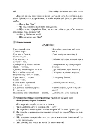 172 Усі уроки курсу «Основи здоров’я». 1 клас
Додому знову повернувся пізно і думаю: «Ох, безвольна я лю-
дина! Зранку так добре почав, а потім через цей футбол усе зіпсу-
вав!».
— яким був Вітя?
— чи подобається вам його поведінка?
— Що з того, що робить Вітя, не шкодить його здоров’ю, а що —
допомагає його зміцнити?
— яка у Віті сила волі?
— Що ви порадите Віті?
2 Фізкультхвилинка
МалюнОК
я малюю зайчика
Для вас — раз.
(Колові рухи руками над голо-
вою.)
це у нього, бачите,
Голова — два.
(Руки кладуть на голову.)
це у нього вуха
Догори — три.
(Піднімають руки вгору до вух.)
це стирчить у нього хвостик
Сірий — чотири.
(Повертають тулуб праворуч,
ліворуч.)
це очиці весело горять — п’ять. (Прикладають руки до очей.)
ротик, зубки — нехай
Морковинку з’їсть — шість.
(Імітують жування моркви.)
Шубка тепла, хутряна
на нім — сім.
(Плещуть у долоні.)
ніжки довгі, щоб гасав
Він лісом — вісім.
(Підскакують на місці.)
Ще довкола посаджу дерева
я — дев’ять.
(Садять дерева, притоптують
ямку.)
і хай сонце сяє в піднебесся — десять. (Піднімаються на носках.)
3 Складання розповідей за ілюстраціями до українських народних казок
«Котигорошко», «Кирило Кожум’яка»
Обговорення героїв казок за планом
1) чи подобається тобі цей герой? чому?
2) як герой ставиться до власного здоров’я? наведи приклади.
3) як герой ставиться до оточуючих людей, до праці? наведи при-
клади.
4) Що допомогло героєві стати сильним, сміливим і веселим? на-
веди приклади.
5) які риси цього героя ти хотів би запозичити?
 