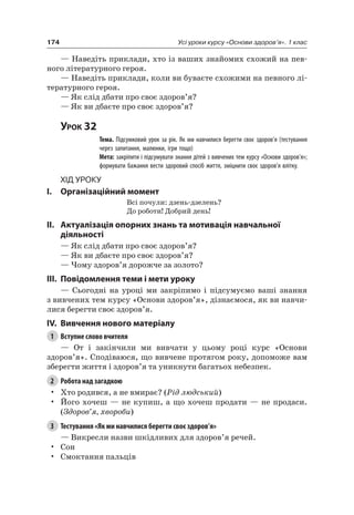 174 Усі уроки курсу «Основи здоров’я». 1 клас
— наведіть приклади, хто із ваших знайомих схожий на пев-
ного літературного героя.
— наведіть приклади, коли ви буваєте схожими на певного лі-
тературного героя.
— як слід дбати про своє здоров’я?
— як ви дбаєте про своє здоров’я?
Урок 32
Тема. Підсумковий урок за рік. Як ми навчилися берегти своє здоров’я (тестування
через запитання, малюнки, ігри тощо)
Мета: закріпити і підсумувати знання дітей з вивчених тем курсу «Основи здоров’я»;
формувати бажання вести здоровий спосіб життя, зміцнити своє здоров’я влітку.
Хід уроку
I. Організаційний момент
Всі почули: дзень-дзелень?
До роботи! Добрий день!
II. актуалізація опорних знань та мотивація навчальної
діяльності
— як слід дбати про своє здоров’я?
— як ви дбаєте про своє здоров’я?
— чому здоров’я дорожче за золото?
III. повідомлення теми і мети уроку
— Сьогодні на уроці ми закріпимо і підсумуємо ваші знання
з вивчених тем курсу «Основи здоров’я», дізнаємося, як ви навчи-
лися берегти своє здоров’я.
IV. вивчення нового матеріалу
1 Вступне слово вчителя
— От і закінчили ми вивчати у цьому році курс «Основи
здоров’я». Сподіваюся, що вивчене протягом року, допоможе вам
зберегти життя і здоров’я та уникнути багатьох небезпек.
2 Робота над загадкою
• Хто родився, а не вмирає? (Рід людський)
• Його хочеш — не купиш, а що хочеш продати — не продаси.
(Здоров’я, хвороби)
3 Тестування «Як ми навчилися берегти своє здоров’я»
— Викресли назви шкідливих для здоров’я речей.
• Сон
• Смоктання пальців
 