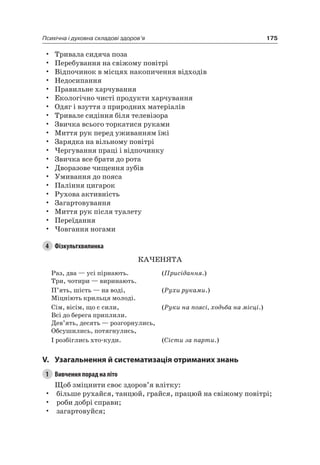 175Психічна і духовна складові здоров’я
• Тривала сидяча поза
• Перебування на свіжому повітрі
• Відпочинок в місцях накопичення відходів
• недосипання
• Правильне харчування
• екологічно чисті продукти харчування
• Одяг і взуття з природних матеріалів
• Тривале сидіння біля телевізора
• Звичка всього торкатися руками
• Миття рук перед уживанням їжі
• Зарядка на вільному повітрі
• чергування праці і відпочинку
• Звичка все брати до рота
• Дворазове чищення зубів
• Умивання до пояса
• Паління цигарок
• рухова активність
• Загартовування
• Миття рук після туалету
• Переїдання
• човгання ногами
4 Фізкультхвилинка
КаченяТа
раз, два — усі пірнають.
Три, чотири — виринають.
(Присідання.)
П’ять, шість — на воді,
Міцніють крильця молоді.
(Рухи руками.)
Сім, вісім, що є сили,
Всі до берега приплили.
Дев’ять, десять — розгорнулись,
Обсушились, потягнулись,
(Руки на поясі, ходьба на місці.)
і розбіглись хто-куди. (Сісти за парти.)
V. узагальнення й систематизація отриманих знань
1 Вивчення порад на літо
Щоб зміцнити своє здоров’я влітку:
• більше рухайся, танцюй, грайся, працюй на свіжому повітрі;
• роби добрі справи;
• загартовуйся;
 