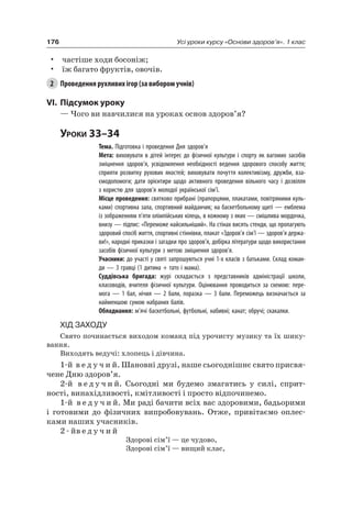 176 Усі уроки курсу «Основи здоров’я». 1 клас
• частіше ходи босоніж;
• їж багато фруктів, овочів.
2 Проведення рухливих ігор (за вибором учнів)
VI. підсумок уроку
— чого ви навчилися на уроках основ здоров’я?
Уроки 33–34
Тема. Підготовка і проведення Дня здоров’я
Мета: виховувати в дітей інтерес до фізичної культури і спорту як вагомих засобів
зміцнення здоров’я, усвідомлення необхідності ведення здорового способу життя;
сприяти розвитку рухових якостей; виховувати почуття колективізму, дружби, вза-
ємодопомоги; дати орієнтири щодо активного проведення вільного часу і дозвілля
з користю для здоров’я молодої української сім’ї.
Місце проведення: святково прибрані (прапорцями, плакатами, повітряними куль-
ками) спортивна зала, спортивний майданчик; на баскетбольному щиті — емблема
із зображенням п’яти олімпійських кілець, в кожному з яких — смішлива мордочка,
внизу — підпис: «Переможе найсильніший». На стінах висять стенди, що пропагують
здоровий спосіб життя, спортивні стіннівки, плакат «Здоров’я сім’ї — здоров’я держа-
ви!», народні приказки і загадки про здоров’я, добірка літератури щодо використання
засобів фізичної культури з метою зміцнення здоров’я.
Учасники: до участі у святі запрошуються учні 1-х класів з батьками. Склад коман-
ди — 3 гравці (1 дитина + тато і мама).
Суддівська бригада: журі складається з представників адміністрації школи,
класоводів, вчителя фізичної культури. Оцінювання проводиться за схемою: пере-
мога — 1 бал, нічия — 2 бали, поразка — 3 бали. Переможець визначається за
найменшою сумою набраних балів.
Обладнання: м’ячі баскетбольні, футбольні, набивні; канат; обручі; скакалки.
Хід заХоду
Свято починається виходом команд під урочисту музику та їх шику-
вання.
Виходять ведучі: хлопець і дівчина.
1-й в е д у ч и й. Шановні друзі, наше сьогоднішнє свято присвя-
чене Дню здоров’я.
2-й в е д у ч и й. Сьогодні ми будемо змагатись у силі, сприт-
ності, винахідливості, кмітливості і просто відпочинемо.
1-й в е д у ч и й. Ми раді бачити всіх вас здоровими, бадьорими
і готовими до фізичних випробовувань. Отже, привітаємо оплес-
ками наших учасників.
2 - йв е д у ч и й
Здорові сім’ї — це чудово,
Здорові сім’ї — вищий клас,
 