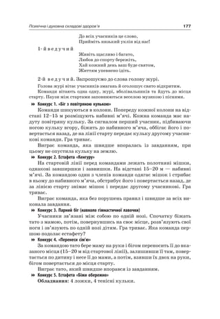 177Психічна і духовна складові здоров’я
До всіх учасників це слово,
Прийміть низький уклін від нас!
1- й в е д у ч и й
Живіть щасливо і багато,
любов до спорту бережіть,
Хай кожний день ваш буде святом,
Життям упевнено ідіть.
2-й в е д у ч и й. Запрошуємо до слова голову журі.
Голова журі вітає учасників змагань й оголошує свято відкритим.
Команди вітають одна одну, журі, вболівальників та йдуть до місця
старту. Паузи між стартами заповнюються веселою музикою і піснями.
Конкурс 1. «Біг з повітряною кулькою»
Команди шикуються в колони. Попереду кожної колони на від-
стані 12–15 м розміщують набивні м’ячі. Кожна команда має на-
дуту повітряну кульку. За сигналом перший учасник, підбиваючи
ногою кульку вгору, біжить до набивного м’яча, оббігає його і по-
вертається назад, де на лінії старту передає кульку другому учасни-
кові команди. Гра триває.
Виграє команда, яка швидше впоралась із завданням, при
цьому не опустила кульку на землю.
Конкурс 2. Естафета «Кенгуру»
на стартовій лінії перед командами лежать полотняні мішки,
однакові завширшки і заввишки. на відстані 15–20 м — набивні
м’ячі. За командою один з членів команди одягає мішок і стрибає
в ньому до набивного м’яча, обстрибує його і повертається назад, де
за лінією старту знімає мішок і передає другому учасникові. Гра
триває.
Виграє команда, яка без порушень правил і швидше за всіх ви-
конала завдання.
Конкурс 3. Парний біг (навколо гімнастичної лавочки)
Учасники зв’язані між собою по одній нозі. Спочатку біжать
тато з мамою, потім, повернувшись на своє місце, розв’язують свої
ноги і зв’язують по одній нозі дітям. Гра триває. яка команда пер-
шою подолає естафету?
Конкурс 4. «Перенеси сім’ю»
За командою тато бере маму на руки і бігом переносить її до вка-
заного місця (15–20 м від стартової лінії), залишивши її там, повер-
тається по дитину і несе її до мами, а потім, взявши їх двох на руки,
бігом повертається до місця старту.
Виграє тато, який швидше впорався із завданням.
Конкурс 5. Естафета «Біжи обережно»
Обладнання: 4 ложки, 4 тенісні кульки.
 
