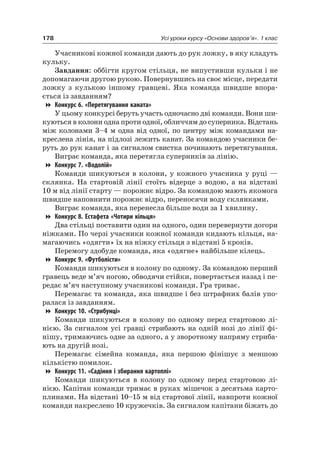 178 Усі уроки курсу «Основи здоров’я». 1 клас
Учасникові кожної команди дають до рук ложку, в яку кладуть
кульку.
Завдання: оббігти кругом стільця, не випустивши кульки і не
допомагаючи другою рукою. Повернувшись на своє місце, передати
ложку з кулькою іншому гравцеві. яка команда швидше впора-
ється із завданням?
Конкурс 6. «Перетягування каната»
У цьому конкурсі беруть участь одночасно дві команди. Вони ши-
куються в колони одна проти одної, обличчям до суперника. Відстань
між колонами 3–4 м одна від одної, по центру між командами на-
креслена лінія, на підлозі лежить канат. За командою учасники бе-
руть до рук канат і за сигналом свистка починають перетягування.
Виграє команда, яка перетягла суперників за лінію.
Конкурс 7. «Водолій»
Команди шикуються в колони, у кожного учасника у руці —
склянка. на стартовій лінії стоїть відерце з водою, а на відстані
10 м від лінії старту — порожнє відро. За командою мають якомога
швидше наповнити порожнє відро, переносячи воду склянками.
Виграє команда, яка перенесла більше води за 1 хвилину.
Конкурс 8. Естафета «Чотири кільця»
Два стільці поставити один на одного, один перевернути догори
ніжками. По черзі учасники кожної команди кидають кільця, на-
магаючись «одягти» їх на ніжку стільця з відстані 5 кроків.
Перемогу здобуде команда, яка «одягне» найбільше кілець.
Конкурс 9. «Футболісти»
Команди шикуються в колону по одному. За командою перший
гравець веде м’яч ногою, обводячи стійки, повертається назад і пе-
редає м’яч наступному учасникові команди. Гра триває.
Перемагає та команда, яка швидше і без штрафних балів упо-
ралася із завданням.
Конкурс 10. «Стрибунці»
Команди шикуються в колону по одному перед стартовою лі-
нією. За сигналом усі гравці стрибають на одній нозі до лінії фі-
нішу, тримаючись одне за одного, а у зворотному напряму стриба-
ють на другій нозі.
Перемагає сімейна команда, яка першою фінішує з меншою
кількістю помилок.
Конкурс 11. «Садіння і збирання картоплі»
Команди шикуються в колону по одному перед стартовою лі-
нією. Капітан команди тримає в руках мішечок з десятьма карто-
плинами. на відстані 10–15 м від стартової лінії, навпроти кожної
команди накреслено 10 кружечків. За сигналом капітани біжать до
 