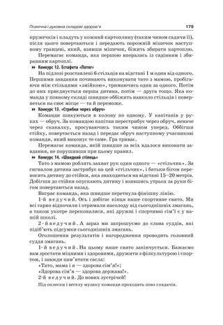 179Психічна і духовна складові здоров’я
кружечків і кладуть у кожний картоплину (таким чином садячи її),
після цього повертаються і передають порожній мішечок наступ-
ному гравцеві, який, взявши мішечок, біжить збирати картоплю.
Перемагає команда, яка першою впоралась із садінням і зби-
ранням картоплі.
Конкурс 12. Естафета «Потяг»
на підлозі розставлені 6 стільців на відстані 1 м один від одного.
Першими завдання починають виконувати тато з мамою, пробіга-
ючи між стільцями «змійкою», тримаючись один за одного. Потім
до них приєднується перша дитина, потім — друга тощо. яка ко-
манда у повному складі швидше оббіжить навколо стільців і повер-
неться на своє місце — та й переможе.
Конкурс 13. «Стрибки через обруч»
Команди шикуються в колону по одному. У капітанів у ру-
ках — обруч. За командою капітан перестрибує через обруч, неначе
через скакалку, просуваючись таким чином уперед. Оббігши
стійку, повертається назад і передає обруч наступному учасникові
команди, який виконує те саме. Гра триває.
Перемагає команда, якій швидше за всіх вдалося виконати за-
вдання, не порушивши при цьому правил.
Конкурс 14. «Швидкий стілець»
Тато з мамою роблять захват рук один одного — «стільчик». За
сигналом дитина застрибує на цей «стільчик», і батьки бігом пере-
носять дитину до стійки, яка знаходиться на відстані 15–20 метрів.
Добігши до стійки опускають дитину і взявшись утрьох за руки бі-
гом повертаються назад.
Виграє команда, яка швидше перетнула фінішну лінію.
1-й в е д у ч и й. Ось і добігає кінця наше спортивне свято. Ми
всі гарно відпочили і отримали насолоду від сьогоднішніх змагань,
а також укотре переконалися, які дружні і спортивні сім’ї є у на-
шій школі.
2 - й в е д у ч и й . а зараз ми запрошуємо до слова суддів, які
підіб’ють підсумки сьогоднішніх змагань.
Оголошення результатів і нагородження проводить головний
суддя змагань.
1- й в е д у ч и й . на цьому наше свято закінчується. Бажаємо
вам зростати міцними і здоровими, дружити з фізкультурою і спор-
том, і завжди пам’ятати гасла:
«Тато, мама і я — здорова сім’я!»;
«Здорова сім’я — здорова держава!».
2-й в е д у ч и й. До нових зустрічей!
Під оплески і веселу музику команди проходять повз глядачів.
 