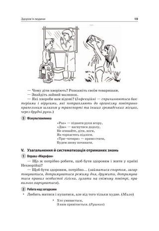 19Здоров’я людини
— чому діти хворіють? розкажіть своїм товаришам.
— Знайдіть зайвий малюнок.
— які хвороби вам відомі? (Інфекційні — спричинюються бак-
теріями і вірусами, які потрапляють до організму повітряно-
крапельним шляхом у транспорті та інших громадських місцях,
через брудні руки.)
5 Фізкультхвилинка
«раз» — підняти руки вгору,
«Два» — нагнутися додолу,
не згинайте, діти, ноги,
як торкаєтесь підлоги.
«Три–чотири» — прямо стати,
Будем знову починати.
V. узагальнення й систематизація отриманих знань
1 Вправа «Мікрофон»
— Що ж потрібно робити, щоб бути здоровим і жити у країні
нехворійці?
— Щоб бути здоровим, потрібно... (займатися спортом, загар-
товуватися, дотримуватися режиму дня, дружити, дотримува-
тися правил особистої гігієни, гуляти на свіжому повітрі, пра-
вильно харчуватися).
2 Робота над загадками
• любить митися і купатися, але від того тільки худне. (Мило)
• Хто умивається,
З ним привітається. (Рушник)
 