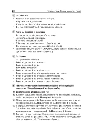 20 Усі уроки курсу «Основи здоров’я». 1 клас
3 Гра «Так чи ні?»
• Вживай ліки без призначення лікаря.
• не ухиляйся від щеплень.
• якщо захворів, лікуйся вдома, не заражай інших.
• Під час епідемій бувай у громадських місцях.
4 Робота над прислів’ям та приказками
• Глянь на вигляд і про здоров’я не питай.
• Здоров’я за гроші не купиш.
Про кого кажуть у народі?
• У його вухах кури ночували. (Брудні вуха)
• Під нігтями хоч капусту сади. (Брудні нігті)
• Здоровий, як дуб. (Дуб — могутнє, міцне дерево. Здоровий, як
дуб — той, хто має міцне здоров’я.)
5 Гра «Хвости»
— Продовжте речення.
• Коли я здоровий, то в мене...
• Коли я здоровий, то я...
Варіанти відповідей
• Коли я здоровий, то я міцно сплю.
• Коли я здоровий, то я із задоволенням учу уроки.
• Коли я здоровий, то я бігаю за метеликами.
• Коли я здоровий, то я беру участь у змаганнях.
• Коли я здоровий, то в мене хороший апетит.
6 Практична робота: «Фізкультхвилинки для зменшення втоми і підвищення
працездатності (розслаблення очей і м’язів рук, тулуба)»
Фізкультхвилинки для розслаблення очей
1) Швидко покліпати очима, заплющити очі та посидіти спокійно,
повільно рахуючи до 5. Повторити 4–5 разів.
2) Міцно замружити очі. Порахувати до 3, розплющити очі та по-
дивитися вдалечінь. Порахувати до 5. Повторити 4–5 разів.
3) У середньому темпі зробити 3–4 кругових рухів очима в правий
бік, стільки ж само — у лівий. розслабивши очні м’язи, подиви-
тися вдалечінь — на рахунок 1–6. Повторити 1–2 рази.
4) Витягнути руку вперед. Подивитися на вказівний палець ви-
тягнутої руки на рахунок 1–4. Потім перенести погляд удале-
чінь на рахунок 1–6. Повторити 4–5 разів.
 