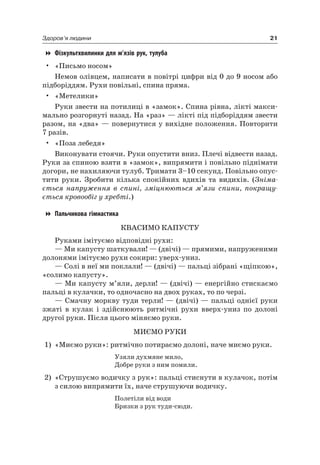 21Здоров’я людини
Фізкультхвилинки для м’язів рук, тулуба
• «Письмо носом»
немов олівцем, написати в повітрі цифри від 0 до 9 носом або
підборіддям. рухи повільні, спина пряма.
• «Метелики»
руки звести на потилиці в «замок». Спина рівна, лікті макси-
мально розгорнуті назад. на «раз» — лікті під підборіддям звести
разом, на «два» — повернутися у вихідне положення. Повторити
7 разів.
• «Поза лебедя»
Виконувати стоячи. руки опустити вниз. Плечі відвести назад.
руки за спиною взяти в «замок», випрямити і повільно піднімати
догори, не нахиляючи тулуб. Тримати 3–10 секунд. Повільно опус-
тити руки. Зробити кілька спокійних вдихів та видихів. (Зніма-
ється напруження в спині, зміцнюються м’язи спини, покращу-
ється кровообіг у хребті.)
Пальчикова гімнастика
КВаСиМО КаПУСТУ
руками імітуємо відповідні рухи:
— Ми капусту шаткували! — (двічі) — прямими, напруженими
долонями імітуємо рухи сокири: уверх-униз.
— Солі в неї ми поклали! — (двічі) — пальці зібрані «щіпкою»,
«солимо капусту».
— Ми капусту м’яли, дерли! — (двічі) — енергійно стискаємо
пальці в кулачки, то одночасно на двох руках, то по черзі.
— Смачну моркву туди терли! — (двічі) — пальці однієї руки
зжаті в кулак і здійснюють ритмічні рухи вверх-униз по долоні
другої руки. Після цього міняємо руки.
МиєМО рУКи
1) «Миємо руки»: ритмічно потираємо долоні, наче миємо руки.
Узяли духмяне мило,
Добре руки з ним помили.
2) «Струшуємо водичку з рук»: пальці стиснути в кулачок, потім
з силою випрямити їх, наче струшуючи водичку.
Полетіли від води
Бризки з рук туди-сюди.
 
