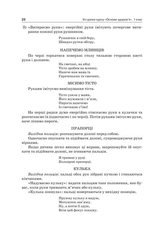 22 Усі уроки курсу «Основи здоров’я». 1 клас
3) «Витираємо руки»: енергійні рухи імітують почергове вити-
рання кожної руки рушником.
рушничок я свій беру,
Швидко ручки обітру.
наПечеМО МлинціВ
По черзі торкатися поверхні столу тильною стороною кисті
руки і долонею.
на сметані, на яйці
Тісто зробим на млинці.
напече нам мама їх
Гаряченьких та смачних.
МіСиМО ТіСТО
руками імітуємо вимішування тіста.
Тісто узяли у мами,
Його жужмили і м’яли,
Пирогів напечемо
із сметаною з’їмо!
на перші рядки дуже енергійно стискаємо руки в кулачки та
розтискаємо їх (одночасно і по черзі). Потім руками імітуємо рухи,
наче ліпимо пироги.
ПраПОрці
Вихідна позиція: розташувати долоні перед собою.
Одночасно опускати та підіймати долоні, супроводжуючи рухи
віршами.
якщо дитина легко виконує ці вправи, запропонуйте їй опус-
кати та підіймати долоні, не згинаючи пальців.
я тримаю у руці
Кольорові прапорці.
КУльКа
Вихідна позиція: пальці обох рук зібрані пучкою і стикаються
кінчиками.
«надуваємо кульку»: надати пальцям таке положення, яке бу-
ває, коли руки тримають м’ячик або кульку.
«Кулька лопнула»: пальці повертаються у вихідну позицію.
Пружну кульку я надую,
Мотузочок зав’яжу.
ну, а потім її здую,
Всім цей фокус покажу.
 