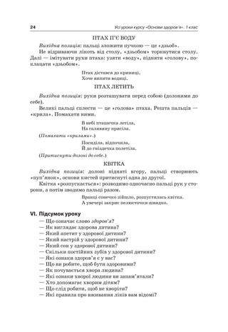 24 Усі уроки курсу «Основи здоров’я». 1 клас
ПТаХ П’є ВОДУ
Вихідна позиція: пальці зложити пучкою — це «дзьоб».
не відриваючи лікоть від столу, «дзьобом» торкнутися столу.
Далі — імітувати рухи птаха: узяти «воду», підняти «голову», по-
клацати «дзьобом».
Птах дістався до криниці,
Хоче випити водиці.
ПТаХ леТиТь
Вихідна позиція: руки розташувати перед собою (долонями до
себе).
Великі пальці сплести — це «голова» птаха. решта пальців —
«крила». Помахати ними.
В небі пташечка летіла,
на галявину присіла.
(Помахати «крилами».)
Посиділа, відпочила,
Й до гніздечка полетіла.
(Притиснути долоні до себе.)
КВіТКа
Вихідна позиція: долоні підняті вгору, пальці створюють
«пуп’янок», основи кистей притиснуті одна до другої.
Квітка «розпускається»: розводимо одночасно пальці рук у сто-
рони, а потім зводимо пальці разом.
Вранці сонечко зійшло, розпустилась квітка.
а увечері закриє пелюсточки швидко.
VI. підсумок уроку
— Що означає слово здоров’я?
— як виглядає здорова дитина?
— який апетит у здорової дитини?
— який настрій у здорової дитини?
— який сон у здорової дитини?
— Скільки постійних зубів у здорової дитини?
— які ознаки здоров’я є у вас?
— Що ви робите, щоб бути здоровими?
— як почувається хвора людина?
— які ознаки хворої людини ви запам’ятали?
— Хто допомагає хворим дітям?
— Що слід робити, щоб не хворіти?
— які правила про вживання ліків вам відомі?
 