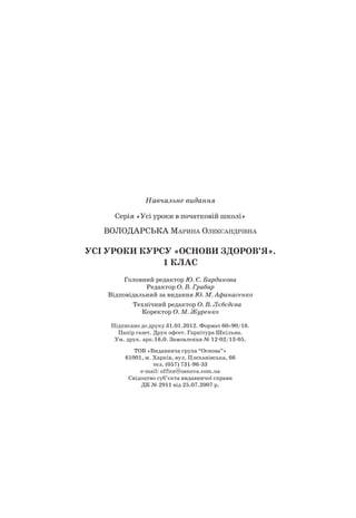 Навчальне видання
Серія «Усі уроки в початковій школі»
ВОлОДарСьКа Марина Олександрівна
УСі УрОКи КУрСУ «ОСНОВи ЗДОрОВ’Я».
1 КЛаС
Головний редактор Ю. Є. Бардакова
редактор О. В. Грабар
Відповідальний за видання Ю. М. Афанасенко
Технічний редактор О. В. Лєбєдєва
Коректор О. М. Журенко
Підписано до друку 31.01.2012. Формат 60×90/16.
Папір газет. Друк офсет. Гарнітура Шкільна.
Ум. друк. арк.16,0. Замовлення № 12-02/13-05.
ТОВ «Видавнича група “Основа”»
61001, м. Харків, вул. Плеханівська, 66
тел. (057) 731-96-33
е-mail: office@osnova.com.ua
Свідоцтво суб’єкта видавничої справи
ДК № 2911 від 25.07.2007 р.
 