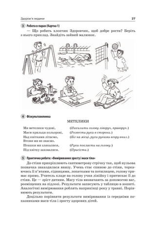 27Здоров’я людини
3 Робота в парах (Картка 1)
— Що робить хлопчик Здоровчик, щоб добре рости? Беріть
з нього приклад. Знайдіть зайвий малюнок.
4 Фізкультхвилинка
МеТелиКи
Ми метелики чудові, (Нахилити голову ліворуч, праворуч.)
Маєм крильця кольорові, (Розвести руки в сторони.)
над квітками літаємо,
Втоми ми не знаємо.
(Біг на місці, рухи руками вгору-вниз.)
Пташки ми злякалися, (Руки покласти на голову.)
Під квітку заховалися. (Присісти.)
5 Практична робота: «Вимірювання зросту і маси тіла»
До стіни прикріплюють сантиметрову стрічку так, щоб нульова
позначка знаходилася внизу. Учень стає спиною до стіни, торка-
ючись її п’ятами, сідницями, лопатками та потилицею, голову три-
має прямо. Учитель кладе на голову учня лінійку і притискає її до
стіни. це — зріст дитини. Масу тіла визначають за допомогою ваг,
розміщених на підлозі. результати записують у таблицю в зошиті.
аналогічні вимірювання роблять наприкінці року у травні. Порів-
нюють результати.
Доцільно порівняти результати вимірювання із середніми по-
казниками маси тіла і зросту здорових дітей.
 