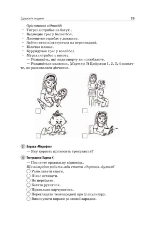 29Здоров’я людини
Орієнтовні відповіді
• Тигреня стрибає на батуті.
• Ведмедик грає у баскетбол.
• лисенятко стрибає у довжину.
• Зайченятко підтягується на перекладині.
• Білочка плаває.
• Бурундучок грає у волейбол.
• Мураха стрибає у висоту.
— розкажіть, які види спорту ви полюбляєте.
— роздивіться малюнок. (Картка 3) цифрами 1, 2, 3, 4 познач-
те, як розвивалася дівчинка.
3 Вправа «Мікрофон»
— яку користь приносить тренування?
4 Тестування (Картка 4)
— Позначте правильну відповідь.
Що потрібно робити, аби стати здоровим, дужим?
рано лягати спати.
Пізно вставати.
не переїдати.
Багато рухатися.
Правильно харчуватися.
Переглядати телепередачі про фізкультуру.
Виконувати вправи ранкової зарядки.
 