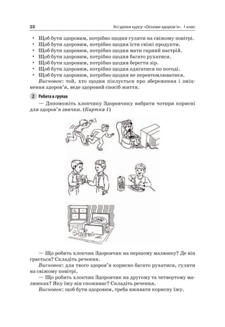 32 Усі уроки курсу «Основи здоров’я». 1 клас
• Щоб бути здоровим, потрібно щодня гуляти на свіжому повітрі.
• Щоб бути здоровим, потрібно щодня їсти свіжі продукти.
• Щоб бути здоровим, потрібно щодня мати гарний настрій.
• Щоб бути здоровим, потрібно щодня багато рухатися.
• Щоб бути здоровим, потрібно щодня берегти зір.
• Щоб бути здоровим, потрібно щодня одягатися по погоді.
• Щоб бути здоровим, потрібно щодня не перевтомлюватися.
Висновок: той, хто щодня піклується про збереження і зміц-
нення здоров’я, веде здоровий спосіб життя.
2 Робота в групах
— Допоможіть хлопчику Здоровчику вибрати чотири корисні
для здоров’я звички. (Картка 1)
— Що робить хлопчик Здоровчик на першому малюнку? Де він
грається? Складіть речення.
Висновок: для твого здоров’я корисно багато рухатися, гуляти
на свіжому повітрі.
— Що робить хлопчик Здоровчик на другому та четвертому ма-
люнках? яку їжу він споживає? Складіть речення.
Висновок: щоб бути здоровим, треба вживати корисну їжу.
 
