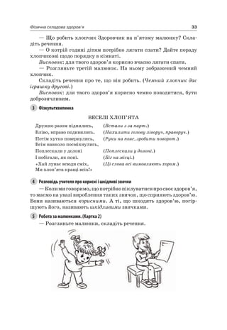 33Фізична складова здоров’я
— Що робить хлопчик Здоровчик на п’ятому малюнку? Скла-
діть речення.
— О котрій годині дітям потрібно лягати спати? Дайте пораду
хлопчикові щодо порядку в кімнаті.
Висновок: для твого здоров’я корисно вчасно лягати спати.
— розгляньте третій малюнок. на ньому зображений чемний
хлопчик.
Складіть речення про те, що він робить. (Чемний хлопчик дає
іграшку другові.)
Висновок: для твого здоров’я корисно чемно поводитися, бути
доброзичливим.
3 Фізкультхвилинка
ВеСелі ХлОП’яТа
Дружно разом піднялись, (Встали з-за парт.)
Вліво, вправо подивились. (Нахилити голову ліворуч, праворуч.)
Потім хутко повернулись,
Всім навколо посміхнулись,
(Руки на пояс, зробити поворот.)
Поплескали у долоні (Поплескали у долоні.)
і побігали, як поні. (Біг на місці.)
«Хай лунає всюди сміх,
Ми хлоп’ята кращі всіх!»
(Ці слова всі вимовляють хором.)
4 Розповідь учителя про корисні і шкідливі звички
—Колимиговоримо,щопотрібнопіклуватисяпросвоєздоров’я,
то маємо на увазі вироблення таких звичок, що сприяють здоров’ю.
Вони називаються корисними. а ті, що шкодять здоров’ю, погір-
шують його, називають шкідливими звичками.
5 Робота за малюнками. (Картка 2)
— розгляньте малюнки, складіть речення.
 