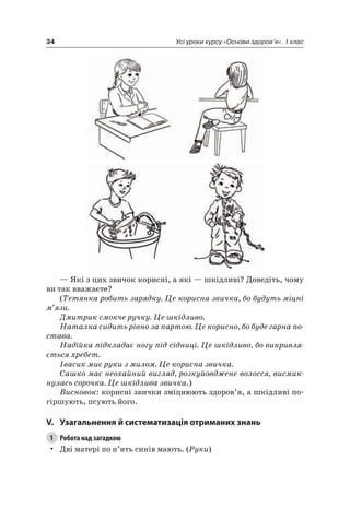 34 Усі уроки курсу «Основи здоров’я». 1 клас
— які з цих звичок корисні, а які — шкідливі? Доведіть, чому
ви так вважаєте?
(Тетянка робить зарядку. Це корисна звичка, бо будуть міцні
м’язи.
Дмитрик смокче ручку. Це шкідливо.
Наталка сидить рівно за партою. Це корисно, бо буде гарна по-
става.
Надійка підкладає ногу під сідниці. Це шкідливо, бо викривля-
ється хребет.
Івасик миє руки з милом. Це корисна звичка.
Сашко має неохайний вигляд, розкуйовджене волосся, висмик-
нулась сорочка. Це шкідлива звичка.)
Висновок: корисні звички зміцнюють здоров’я, а шкідливі по-
гіршують, псують його.
V. узагальнення й систематизація отриманих знань
1 Робота над загадкою
• Дві матері по п’ять синів мають. (Руки)
 