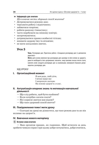 38 Усі уроки курсу «Основи здоров’я». 1 клас
Інформація для вчителя
Що означає вести здоровий спосіб життя?
• Дотримуватися режиму дня;
• чергувати роботу і відпочинок;
• займатися спортом;
• робити ранкову гімнастику;
• часто перебувати на свіжому повітрі;
• загартовуватися;
• дотримуватися правил особистої гігієни;
• вживати здорову їжу та вітаміни;
• не мати шкідливих звичок.
Урок 5
Тема. Розпорядок дня. Практична робота: «Складання розпорядку дня (з допомогою
дорослих)»
Мета: дати учням уявлення про розпорядок дня школяра та його вплив на здоров’я,
довести необхідність його дотримання; пояснити, чому важливо вчасно лягати спати;
навчити учнів складати розпорядок дня за малюнками; виховувати бажання дотри-
муватись розпорядку дня.
Хід уроку
I. Організаційний момент
я вам рада, любі діти,
і вітаю щиро вас
і запрошую ласкаво
на основи здоров’я у клас.
II. актуалізація опорних знань та мотивація навчальної
діяльності
— Що слід робити, щоб бути охайним?
— Коли потрібно лягати спати?
— які корисні звички вам відомі?
— Що таке здоровий спосіб життя?
III. повідомлення теми і мети уроку
— Сьогодні на уроці ви дізнаєтеся, що таке режим дня та як він
впливає на здоров’я.
IV. вивчення нового матеріалу
1 Вступне слово вчителя
— Ваш організм працює, як годинник. Щоб встигати за день
зробити чимало справ і при цьому добре почуватися, добре вчитися,
 