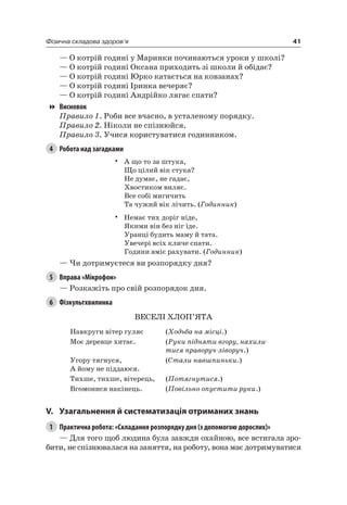 41Фізична складова здоров’я
— О котрій годині у Маринки починаються уроки у школі?
— О котрій годині Оксана приходить зі школи й обідає?
— О котрій годині юрко катається на ковзанах?
— О котрій годині іринка вечеряє?
— О котрій годині андрійко лягає спати?
Висновок
Правило 1. роби все вчасно, в усталеному порядку.
Правило 2. ніколи не спізнюйся.
Правило 3. Учися користуватися годинником.
4 Робота над загадками
• а що то за штука,
Що цілий вік стука?
не думає, не гадає,
Хвостиком виляє.
Все собі мигичить
Та чужий вік лічить. (Годинник)
• немає тих доріг ніде,
якими він без ніг іде.
Уранці будить маму й тата.
Увечері всіх кличе спати.
Години вміє рахувати. (Годинник)
— чи дотримуєтеся ви розпорядку дня?
5 Вправа «Мікрофон»
— розкажіть про свій розпорядок дня.
6 Фізкультхвилинка
ВеСелі ХлОП’яТа
навкруги вітер гуляє (Ходьба на місці.)
Моє деревце хитає. (Руки підняти вгору, нахили-
тися праворуч-ліворуч.)
Угору тягнуся,
а йому не піддаюся.
(Стали навшпиньки.)
Тихше, тихше, вітерець, (Потягнутися.)
Вгомонися накінець. (Повільно опустити руки.)
V. узагальнення й систематизація отриманих знань
1 Практична робота: «Складання розпорядку дня (з допомогою дорослих)»
— Для того щоб людина була завжди охайною, все встигала зро-
бити, не спізнювалася на заняття, на роботу, вона має дотримуватися
 