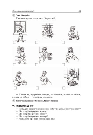 43Фізична складова здоров’я
3 Самостійна робота
У кожного учня — картка. (Картка 3)
— Познач те, що робиш завжди, — зеленим, інколи — синім,
ніколи не робиш — червоним кольором.
4 Тематичне малювання «Мій ранок». Конкурс малюнків
VI. підсумок уроку
— чому для здоров’я корисно все робити в усталеному порядку?
— Що потрібно робити вранці?
— Що потрібно робити вдень?
— Що потрібно робити ввечері?
— розкажіть про свій розпорядок дня.
 