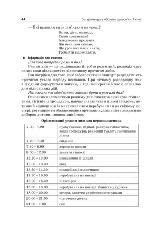 44 Усі уроки курсу «Основи здоров’я». 1 клас
— які правила ви запам’ятали на уроці?
Всі ви, діти, молодці,
Гарно працювали!
але дзвоник пролунав,
Він мені і вам сказав,
Що урок вже час кінчати,
Треба йти відпочивати.
Інформація для вчителя
Для чого потрібен режим дня?
режим дня — це раціональний, тобто розумний, розподіл часу
на всі види діяльності та відпочинку протягом доби.
Він потрібен для того, щоб забезпечити найвищу працездатність
протягом усього періоду неспання. При чіткому розпорядку дня
в людини формуються звички, і тоді конкретний час є сигналом
для відповідних дій.
Які елементи обов’язково мають бути в режимі дня?
Основними елементами режиму дня школяра є ранкова гімнас-
тика, гігієнічні процедури, навчальні заняття в школі та вдома, ак-
тивний відпочинок із максимальним перебуванням на свіжому по-
вітрі, регулярне та збалансоване харчування, діяльність за власним
вибором дитини, повноцінний сон.
Орієнтовний режим дня для першокласника
7.00 – 7.20 пробудження, підйом, ранкова гімнастика,
водні процедури, ранковий туалет, прибирання
ліжка
7.20 – 7.40 сніданок
7.40 – 8.00 дорога до школи
8.00 – 12.30 заняття в школі
12.30 – 13.00 повернення зі школи
13.00 – 13.30 обід
13.30 – 14.30 післяобідній відпочинок
14.30 – 16.00 перебування на повітрі
16.00 – 16.30 підвечірок
16.30 – 18.00 перебування на повітрі. Заняття у гуртках
18.00 – 20.00 вечеря, заняття улюбленими справами
20.00 – 21.00 підготовка до сну
21.00 – 7.00 сон
 