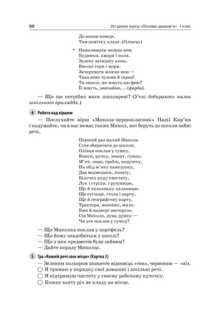 50 Усі уроки курсу «Основи здоров’я». 1 клас
Де носом поведе,
Там помітку кладе. (Олівець)
• намалювати можна нею
Будинки, хмари і поля.
Зелену затишну алею,
Високі гори і моря.
Зачарувати можна нею —
Така вона чудова й гарна!
Ти знаєш, як зовуть цю фею?
Її зовуть, звичайно,... (фарба).
— Що ще потрібно мати школяреві? (Учні добирають назви
шкільного приладдя.)
4 Робота над віршем
— Послухайте вірш «Микола-першокласник» надії Кир’ян
і подумайте, чи в нас немає таких Микол, які беруть до школи зайві
речі.
Перший раз малий Микола
Став збиратися до школи.
Олівця поклав у сумку,
Книги, ручку, зошит, гумку,
М’яч, перо, граблі, подушку,
на обід м’яку пампушку,
Два ведмедики, лопату,
Білочку руду хвостату,
лук і стріли, і рушницю,
Ще й пухкеньку паляницю.
Ще стільця, стола і парту,
Ще й географічну карту,
Трактора, машину, мило.
Вже й надворі звечоріло.
Сів Микола, дума думку —
чи усе поклав у сумку?
— Що Миколка поклав у портфель?
— Що йому знадобиться у школі?
— Що з цих предметів буде зайвим?
— Дайте пораду Миколці.
5 Гра «Кожній речі своє місце» (Картка 3)
— Зеленим кольором позначте відповідь «так», червоним — «ні».
я тримаю у порядку свої домашні і шкільні речі.
я підтримую чистоту у своєму робочому куточку.
Кожну взяту річ не кладу на місце.
 