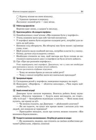 51Фізична складова здоров’я
Куртку вішаю на свою вішалку.
іграшки тримаю в порядку.
Висновок: кожній речі — своє місце.
6 Робота над прислів’ям
Бережи одяг знову, а здоров’я змолоду.
7 Практична робота: «Як складати портфель»
1) Ознайомлення з пам’яткою «Що повинне бути у портфелі».
• Учень повинен мати при собі чистий носовичок.
• У портфелі мають бути акуратно складені речі, потрібні для за-
нять на цей день.
• Книжки слід обгорнути. на обгортці має бути напис: прізвище
учня, клас.
• Щоб зошити мали охайний вигляд, потрібно класти їх у папку.
• Олівці, ручки слід складати у пенал.
• необхідно стежити за тим, щоб звечора все було готове до на-
ступного навчального дня і в портфелі не було нічого зайвого.
2) Гра «Про що розповів портфель».
Учні перевіряють свої портфелі. Дивляться, чи є у них все необхідне
для навчання у школі, чи немає нічого зайвого.
Після гри вчитель підбиває підсумки.
— чому не можна брати до школи зайві речі?
— чому у школі потрібно мати все навчальне приладдя?
8 Тренувальні вправи
1) Складання речей у портфель; наведення порядку на парті.
2) Конкурси: «Портфель — обличчя школяра», «чия парта най-
охайніша?».
9 Аналіз етичної ситуації
Дмитрик тусає носком черевика. Вчитель робить йому заува-
ження: «Зіпсуєш черевики — будуть вони виглядати, як старі».
«ну то й що! — безтурботно відповідає хлопчик. — Мені мама нові
купить, ще кращі за ці!»
— чи можна сказати, що Дмитрик — дбайливий хлопчик?
— як ви гадаєте, чи цінує він працю мами і загалом усіх тих
людей, які пошили ці черевики?
— Пригадайте випадок, коли про когось можна сказати: «Він
виявився бережливим».
10 Розкриття значення висловлювання: «Потрібну річ далеко не клади»
— як називають людину, що стежить за своїми особистими ре-
чами? (Дбайлива, зібрана, охайна)
 
