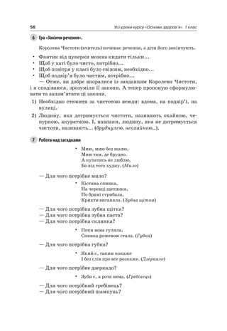56 Усі уроки курсу «Основи здоров’я». 1 клас
6 Гра «Закінчи речення».
Королева чистоти (вчитель) починає речення, а діти його закінчують.
• Фантик від цукерки можна кидати тільки...
• Щоб у хаті було чисто, потрібно...
• Щоб повітря у класі було свіжим, необхідно...
• Щоб подвір’я було чистим, потрібно...
— Отже, ви добре впоралися із завданням Королеви чистоти,
і я сподіваюся, зрозуміли її закони. а тепер пропоную сформулю-
вати та запам’ятати ці закони.
1) необхідно стежити за чистотою всюди: вдома, на подвір’ї, на
вулиці.
2) людину, яка дотримується чистоти, називають охайною, че-
пурною, акуратною. і, навпаки, людину, яка не дотримується
чистоти, називають... (бруднулею, неохайною...).
7 Робота над загадками
• Мию, мию без жалю,
Мию там, де брудно.
а купатись не люблю,
Бо від того худну. (Мило)
— Для чого потрібне мило?
• Кістяна спинка,
на черевці щетинка,
По брамі стрибала,
Крихти виганяла. (Зубна щітка)
— Для чого потрібна зубна щітка?
— Для чого потрібна зубна паста?
— Для чого потрібна склянка?
• Поки вона гуляла,
Спинка рожевою стала. (Губка)
— Для чого потрібна губка?
• який є, таким покаже
і без слів про все розкаже. (Дзеркало)
— Для чого потрібне дзеркало?
• Зуби є, а рота нема. (Гребінець)
— Для чого потрібний гребінець?
— Для чого потрібний шампунь?
 