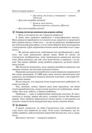 57Фізична складова здоров’я
• Два кінця, два кільця, а посередині — цвяшок.
(Ножиці)
— Для чого потрібні ножиці?
• Колюча, наче їжачок,
Штанці почистить, піджачок. (Щітка)
— Для чого потрібна щітка?
8 Розповідь учителя про виникнення і роль дзеркала, гребінця
— Діти, а чи знаєте ви, як з’явилося дзеркало?
У давні часи дзеркала виробляли з відшліфованого металу.
нині дзеркало виробляють із гладкого скла, вкритого зі зворотного
боку шаром металу. Саме скло — це ще не дзеркало: відображення
дає нам вузький шар срібла, а скло лише оберігає його від подряпин
і пошкоджень. (Для порівняння можна взяти звичайне скло і дзер-
кало.)
— як дитина дивується, побачивши своє відображення у дзер-
калі, так само дивувалися древні люди. Вони не знали, як
з’являється відображення, тому приписували дзеркалам магічну
силу. Вони вважали, що той, кого вони бачать у дзеркалі, є їх ду-
хом. Так виник забобон: якщо розбити дзеркало, це може зашко-
дити духові.
Ми ніколи не дізнаємось, коли людина винайшла дзеркало, але
можемо сказати, що цю ідею підказала жінка.
Першими здогадалися виробляти скляні дзеркала з шаром ртуті
або олова венеціанці. З 1300 року вони почали виготовляти такі
дзеркала, що незабаром змінили металеві пластини, і ми користує-
мося ними донині.
як ви гадаєте, хто першим почав користуватися гребінцем: чо-
ловік чи жінка?
Так, напевно, жінка. Одного разу вона зрозуміла, що може
стати привабливішою, якщо укладе волосся по-особливому, незви-
чайно. Ось тоді, мабуть, з’явився гребінець.
Гребінець — один із найдавніших винаходів людства. Їх виго-
товляли зі шкіри, дерева або рогу, слонової кістки або ебенового
дерева. Такі гребінці зберігаються тисячі років, а виглядають як
сучасні і можуть бути використані будь-якою з наших жінок.
9 Гра «Дзеркало»
У рамці «дзеркала» по черзі з’являються учні, зовнішній ви-
гляд яких слід привести до ладу. Учні класу називають, що по-
трібно зробити, щоб поліпшити зовнішній вигляд тих, хто у «дзер-
калі».
Висновок: чистота — запорука здоров’я.
 