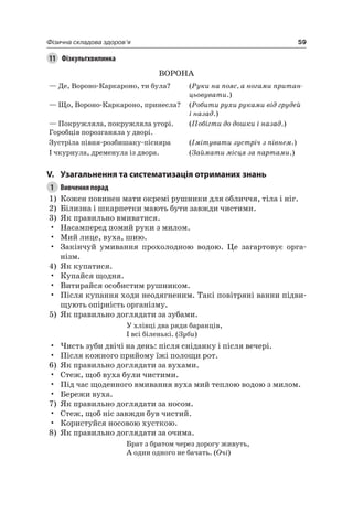 59Фізична складова здоров’я
11 Фізкультхвилинка
ВОрОна
— Де, Вороно-Каркароно, ти була? (Руки на пояс, а ногами притан-
цьовувати.)
— Що, Вороно-Каркароно, принесла? (Робити рухи руками від грудей
і назад.)
— Покружляла, покружляла угорі.
Горобців порозганяла у дворі.
(Побігти до дошки і назад.)
Зустріла півня-розбишаку-пісняра (Імітувати зустріч з півнем.)
і чкурнула, дременула із двора. (Займати місця за партами.)
V. узагальнення та систематизація отриманих знань
1 Вивчення порад
1) Кожен повинен мати окремі рушники для обличчя, тіла і ніг.
2) Білизна і шкарпетки мають бути завжди чистими.
3) як правильно вмиватися.
• насамперед помий руки з милом.
• Мий лице, вуха, шию.
• Закінчуй умивання прохолодною водою. це загартовує орга-
нізм.
4) як купатися.
• Купайся щодня.
• Витирайся особистим рушником.
• Після купання ходи неодягненим. Такі повітряні ванни підви-
щують опірність організму.
5) як правильно доглядати за зубами.
У хлівці два ряди баранців,
і всі біленькі. (Зуби)
• чисть зуби двічі на день: після сніданку і після вечері.
• Після кожного прийому їжі полощи рот.
6) як правильно доглядати за вухами.
• Стеж, щоб вуха були чистими.
• Під час щоденного вмивання вуха мий теплою водою з милом.
• Бережи вуха.
7) як правильно доглядати за носом.
• Стеж, щоб ніс завжди був чистий.
• Користуйся носовою хусткою.
8) як правильно доглядати за очима.
Брат з братом через дорогу живуть,
а один одного не бачать. (Очі)
 