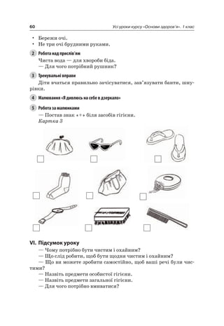 60 Усі уроки курсу «Основи здоров’я». 1 клас
• Бережи очі.
• не три очі брудними руками.
2 Робота над прислів’ям
чиста вода — для хвороби біда.
— Для чого потрібний рушник?
3 Тренувальні вправи
Діти вчаться правильно зачісуватися, зав’язувати банти, шну-
рівки.
4 Малювання «Я дивлюсь на себе в дзеркало»
5 Робота за малюнками
— Постав знак «+» біля засобів гігієни.
Картка 3
VI. підсумок уроку
— чому потрібно бути чистим і охайним?
— Що слід робити, щоб бути щодня чистим і охайним?
— Що ви можете зробити самостійно, щоб ваші речі були чис-
тими?
— назвіть предмети особистої гігієни.
— назвіть предмети загальної гігієни.
— Для чого потрібно вмиватися?
 