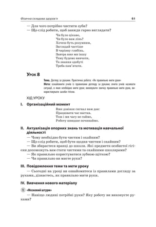 61Фізична складова здоров’я
— Для чого потрібно чистити зуби?
— Що слід робити, щоб завжди гарно виглядати?
чи було цікаво,
чи було вам лінь?
Хочеш буть розумним,
Заглядай частіше
В чарівну глибінь.
Завтра вже ми іншу
Тему будемо вивчати,
Та знання здобуті
Треба пам’ятати.
Урок 8
Тема. Догляд за руками. Практична робота: «Як правильно мити руки»
Мета: ознайомити учнів із правилами догляду за руками; вчити учнів називати
ситуації, в яких необхідно мити руки; виховувати звичку правильно мити руки, ви-
користовувати засоби гігієни.
Хід уроку
I. Організаційний момент
Вже дзвінок сигнал нам дав:
Працювати час настав.
Тож і ми часу не гаймо,
роботу швидше починаймо.
II. актуалізація опорних знань та мотивація навчальної
діяльності
— чому необхідно бути чистим і охайним?
— Що слід робити, щоб бути щодня чистим і охайним?
— Ви збираєтеся вранці до школи. які предмети особистої гігі-
єни допоможуть вам стати чистими та охайними школярами?
— як правильно користуватися зубною щіткою?
— чи правильно ви миєте руки?
III. повідомлення теми та мети уроку
— Сьогодні на уроці ви ознайомитеся із правилами догляду за
руками, дізнаєтесь, як правильно мити руки.
IV. вивчення нового матеріалу
1 «Мозковий штурм»
— навіщо людині потрібні руки? яку роботу ви виконуєте ру-
ками?
 