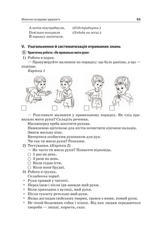 63Фізична складова здоров’я
а потім підстрибнули, (Підстрибнути.)
Повільно походили
Й зарядку закінчили.
(Ходьба на місці.)
V. узагальнення й систематизація отриманих знань
1 Практична робота: «Як правильно мити руки»
1) робота в парах.
— Пронумеруйте малюнки по порядку: що було раніше, а що —
пізніше.
Картка 1
— розгляньте малюнки у правильному порядку. як слід пра-
вильно мити руки? Складіть речення.
насамперед треба закотити рукава.
намиленою щіточкою для нігтів почистити кінчики пальців.
Змити мильну піну.
Витертися особистим рушником для рук.
чи так ти миєш руки? розкажи.
2) Тестування. (Картка 2)
— як часто ти миєш руки? Позначте відповідь.
1 раз на день.
2 рази на день.
Коли сідаю їсти.
Коли вони брудні.
3) робота в групах.
Складання порад.
• руки тримай у чистоті.
• Перед їдою і після їди завжди мий руки.
• Коли приходиш з вулиці, мий руки.
• Після туалету ретельно мий руки.
• якщо доглядав свійських тварин, грався з ними, помий руки.
• не чіпай бездомних собак і кішок. Від них людям передаються
хвороби — лишаї, короста, сказ.
 