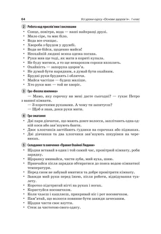 64 Усі уроки курсу «Основи здоров’я». 1 клас
2 Робота над прислів’ями і висловами
• Сонце, повітря, вода — наші найкращі друзі.
• Мило сіре, та миє біло.
• Вода все очищає.
• Хвороба з брудом у дружбі.
• Води не бійся, щоденно мийся!
• неохайній людині всяка одежа погана.
• руки мив ще тоді, як мати в кориті купала.
• не буду митися, а то ще ненароком сороки вхоплять.
• Охайність — запорука здоров’я.
• не думай бути нарядним, а думай бути охайним.
• Брудні руки бруднять і обличчя.
• Мийся частіше — будеш миліше.
• Хто руки миє — той не хворіє.
3 Гра «Весела хвилинка»
— Мамо, яку сорочку ви мені дасте сьогодні? — гукає Петро
з ванної кімнати.
— З короткими рукавами. а чому ти запитуєш?
— Щоб я знав, доки руки мити.
4 Гра-змагання
• Дві пари дівчаток, що мають довге волосся, заплітають одна од-
ній коси або зав’язують банти.
• Двоє хлопчиків застібають ґудзики на сорочках або піджаках.
• Дві дівчинки та два хлопчики зав’язують шнурівки на чере-
виках.
5 Складання та вивчення «Правил Охайної Людини»
• Щодня вставай в один і той самий час, провітрюй кімнату, роби
зарядку.
• Щоранку вмивайся, чисти зуби, мий вуха, шию.
• Привчайся після зарядки обтиратися до пояса водою кімнатної
температури.
• Перед сном не забувай вмитися та добре провітрити кімнату.
• Завжди мий руки перед їжею, після роботи, відвідування туа-
лету.
• Коротко підстригай нігті на руках і ногах.
• Користуйся носовичком.
• Коли чхаєш і кашляєш, прикривай ніс і рот носовичком.
• Пам’ятай, що волосся повинне бути завжди зачесаним.
• Щодня чисти своє взуття.
• Стеж за чистотою свого одягу.
 