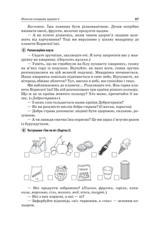 67Фізична складова здоров’я
Висновок. Їжа повинна бути різноманітною. Дітям потрібно
вживати овочі, фрукти, молочні продукти щодня.
— а ви хочете дізнатись, яким чином здоров’я людини зале-
жить від харчування? Тоді ми вирушимо у цікаву мандрівку до
планети Корисної їжі.
3 Релаксаційна пауза
— Сядьте зручніше, заплющте очі. я хочу запросити вас у ман-
дрівку на хмаринці. (Звучить музика.)
— Уявіть, що ви стрибнули на білу пухнасту хмаринку, схожу
на м’яку гору із подушок. Відчуйте, як ваші ноги, спина зручно
розташувалися на цій великій подушці. Мандрівка починається.
наша хмаринка повільно піднімається в синє небо. Відчуваєте, як
вітерець обвіває обличчя? Тут, високо в небі, все спокійно і тихо.
Ми наближаємось до планети... розплющте очі. яка гарна пла-
нета Корисної їжі! на ній розташовано три країни різного кольору.
Що ж це за країна жовтого кольору? Хто може, прочитайте її на-
зву. («Добростравія»)
— З яких слів складається назва країни Добростравія?
— як ви розумієте вислів добра страва? (Смачна, корисна)
— Добра страва допомагає людині бути здоровою, сильною, ро-
зумною.
— а чи завжди смачна їжа корисна? це ми зараз з’ясуємо разом
із бурундучком.
4 Тестування «Так чи ні» (Картка 2)
— які продукти зображено? (Пшоно, фрукти, горіхи, кока-
кола, морозиво, сіль, молоко, мед, чіпси, йогурт.)
— які з них корисні, а які — ні?
— Зафарбуйте відповідь «ні» червоним, а «так» — зеленим ко-
льором.
 