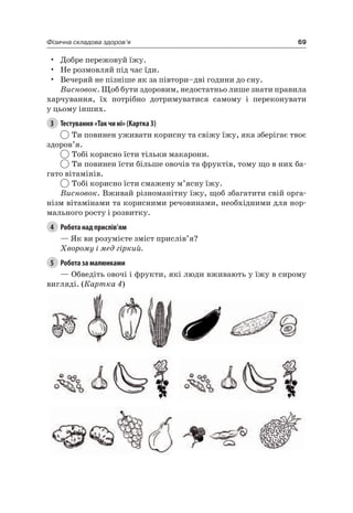 69Фізична складова здоров’я
• Добре пережовуй їжу.
• не розмовляй під час їди.
• Вечеряй не пізніше як за півтори–дві години до сну.
Висновок. Щоб бути здоровим, недостатньо лише знати правила
харчування, їх потрібно дотримуватися самому і переконувати
у цьому інших.
3 Тестування «Так чи ні» (Картка 3)
Ти повинен уживати корисну та свіжу їжу, яка зберігає твоє
здоров’я.
Тобі корисно їсти тільки макарони.
Ти повинен їсти більше овочів та фруктів, тому що в них ба-
гато вітамінів.
Тобі корисно їсти смажену м’ясну їжу.
Висновок. Вживай різноманітну їжу, щоб збагатити свій орга-
нізм вітамінами та корисними речовинами, необхідними для нор-
мального росту і розвитку.
4 Робота над прислів’ям
— як ви розумієте зміст прислів’я?
Хворому і мед гіркий.
5 Робота за малюнками
— Обведіть овочі і фрукти, які люди вживають у їжу в сирому
вигляді. (Картка 4)
 