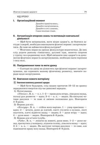 71Фізична складова здоров’я
Хід уроку
I. Організаційний момент
Давайте привітаємось,
Давайте посміхнемося,
Давайте в очі глянемо,
і нам тепліше стане.
II. актуалізація опорних знань та мотивація навчальної
діяльності
— Щоб бути витривалим, мати міцне здоров’я, не боятися за-
студи і хвороб, необхідно виконувати фізичні вправи і загартовува-
тися. Де саме ви займаєтеся фізкультурою?
— Фізичних вправ на уроках фізкультури недостатньо. До них
слід додати ранкову гімнастику, рухливі ігри, заняття спортом
у гуртку чи в родинному колі. Щоб зміцнити своє здоров’я за допо-
могою фізичних вправ та загартовування, необхідно мати терпіння
і силу волі.
III. повідомлення теми та мети уроку
— Сьогодні на уроці ви дізнаєтесь про фізичні вправи і загарто-
вування, що сприяють вашому фізичному розвитку, вивчите по-
ради щодо загартування.
IV. вивчення нового матеріалу
1 Вивчення комплексу ранкової зарядки
— Щоб бути бадьорим, слід щодня протягом 10–12 хв зранку
заряджатися енергією під час ранкової зарядки.
1) Потягування.
«Півник». В. п. — о. с. 1–2 — права рука вгору, ліва рука назад,
пальці рук розвести — вдих; 3–4 — в. п. — видих. на наступні чо-
тири рахунки — те саме зі зміною положення рук. Повторити
4–6 разів.
2) Вправа для ніг.
«Кенгуру». В. п. — стійка ноги нарізно. 1 — упор присівши —
вдих; 2 — встати, руки до плечей, кисті стулити в кулаки, лікті
опустити, плечі відвести назад — видих; 3 — руки вгору — вдих;
4 — руки вниз — видих. Повторити 6–8 разів.
3) Вправа для м’язів тулуба.
«Риба». В. п. — лежачи на животі, руки вниз. 1–2 — руки на-
зад, прогнутись у попереку, підняти голову, ліва нога назад — вдих;
3–4 — в. п. — видих. на наступні чотири рахунки — те саме, але
піднімаючи праву ногу назад. Повторити 6–8 разів.
 