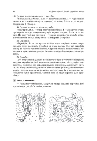72 Усі уроки курсу «Основи здоров’я». 1 клас
4) Вправа для м’язів рук, ніг, тулуба.
«Видовжена гадюка». В. п. — лежачи на спині. 1 — групування
лежачи на спині («згорнута гадюка») — вдих; 2 — в. п. — видих.
Повторити 6–8 разів.
5) Вправа для косих м’язів тулуба.
«Жирафа». В. п. — упор стоячи на колінах. 1 — ліва рука вгору,
права рука назад з поворотом тулуба вправо — вдих; 2 — в. п. — ви-
дих. на наступні два рахунки — те саме з поворотом тулуба вліво.
Виконувати в повільному темпі. Повторити 6–8 разів.
6) Стрибки.
«Горобці». В. п. — вузька стійка ноги нарізно, стопи пара-
лельно, руки на поясі. Стрибки на двох ногах. Під час стрибків
спину та голову тримати прямо. Стрибки можна виконувати з не-
великим просуванням уперед і назад, ліворуч і праворуч, з поворо-
тами.
7) Ходьба.
При закріпленні даного комплексу вправ необхідно поступово
вводити термінологічні назви поз, положень рук, ніг, тулуба, час-
тин тіла; поняття, що характеризують напрямок, амплітуду, ритм
і т. ін. на цьому етапі дуже важливо навчати учнів здійснювати са-
моконтроль за власними рухами, узгоджувати їх з диханням, ви-
конувати рухи правильно. Тільки тоді це буде корисно для орга-
нізму.
2 Робота за малюнками
— розгляньте малюнки. (Картка 1) Що роблять дорослі і діти
в різні пори року? Складіть речення.
 