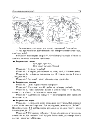 73Фізична складова здоров’я
— як можна загартовуватися у різні пори року? розкажіть.
— які три чинники допомагають вам загартовуватися? (Сонце,
повітря, вода)
Висновок: підвищити опірність організму до хвороб можна за
допомогою загартовуючих процедур.
Загартовування сонцем
Гріє, гріє, припікає,
Всіх у воду заганяє. (Сонце)
Правило 1. не перегрівайся!
Правило 2. У перші дні засмагай на сонці не більше 10 хвилин.
Правило 3. найкраще засмагати до 11 години ранку й після
17 години дня.
Правило 4. Захищай голову від сонячних променів.
Загартовування повітрям
Правило 1. Спи з відчиненою кватиркою.
Правило 2. Щоденно гуляй і грайся на свіжому повітрі.
Правило 3. роби повітряні ванни о літній порі — на вулиці,
взимку — в кімнаті, відчинивши кватирку.
Правило 4. Одягайся за погодою — не перегрівай свій організм
теплим одягом.
Загартовування водою
Правило 1. Починають водні процедури поступово. найкращий
час — після ранкової зарядки. Температура води має бути 28–30 °С.
Кожні наступні 2–3 дні її роблять холоднішою на один градус, поки
не доведуть до 12 °С.
Правило 2. Обтирання роблять губкою або мокрим рушником,
починаючи з рук, плечей, шиї, тулуба. Відтак швидко витираються
досуха і надягають білизну.
 