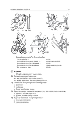 75Фізична складова здоров’я
— Складіть прислів’я. Поясніть їх.
Ходи більше —
якщо хочеш бути сильним —
якщо хочеш бути красивим —
якщо хочеш бути розумним —
не дивись на вік,
бігай.
проживеш довше.
бігай.
дивись на здоров’я.
бігай.
2 Тестування
— Оберіть правильну відповідь.
1) Організм кожної людини:
а) має потребу в загартовуванні;
б) може обійтися без загартовування.
2) Починати загартовування найкраще:
а) узимку;
б) улітку;
в) будь-якої пори року.
3) Дуже корисно проводити процедуру загартовування водою:
а) уранці, після зарядки;
б) удень, після прогулянки.
4) Відразу починай загартовування:
а) холодною водою;
б) теплою водою.
 