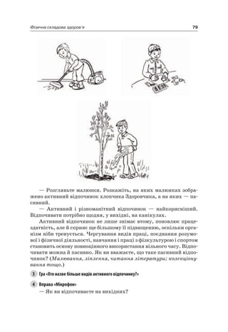 79Фізична складова здоров’я
— розгляньте малюнки. розкажіть, на яких малюнках зобра-
жено активний відпочинок хлопчика Здоровчика, а на яких — па-
сивний.
— активний і різноманітний відпочинок — найкорисніший.
Відпочивати потрібно щодня, у вихідні, на канікулах.
активний відпочинок не лише знімає втому, поновлює праце-
здатність, але й сприяє ще більшому її підвищенню, оскільки орга-
нізм ніби тренується. чергування видів праці, поєднання розумо-
вої і фізичної діяльності, навчання і праці з фізкультурою і спортом
становить основу повноцінного використання вільного часу. Відпо-
чивати можна й пасивно. як ви вважаєте, що таке пасивний відпо-
чинок? (Малювання, ліплення, читання літератури; колекціону-
вання тощо.)
3 Гра «Хто назве більше видів активного відпочинку?»
4 Вправа «Мікрофон»
— як ви відпочиваєте на вихідних?
 