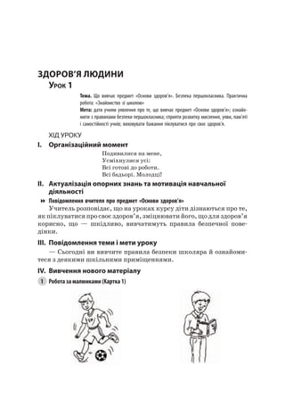8
ЗдОрОв’я людини
Урок 1
Тема. Що вивчає предмет «Основи здоров’я». Безпека першокласника. Практична
робота: «Знайомство зі школою»
Мета: дати учням уявлення про те, що вивчає предмет «Основи здоров’я»; ознайо-
мити з правилами безпеки першокласника; сприяти розвитку мислення, уяви, пам’яті
і самостійності учнів; виховувати бажання піклуватися про своє здоров’я.
Хід уроку
I. Організаційний момент
Подивилися на мене,
Усміхнулися усі:
Всі готові до роботи.
Всі бадьорі. Молодці!
II. актуалізація опорних знань та мотивація навчальної
діяльності
Повідомлення вчителя про предмет «Основи здоров’я»
Учитель розповідає, що на уроках курсу діти дізнаються про те,
як піклуватися про своє здоров’я, зміцнювати його, що для здоров’я
корисно, що — шкідливо, вивчатимуть правила безпечної пове-
дінки.
III. повідомлення теми і мети уроку
— Сьогодні ви вивчите правила безпеки школяра й ознайоми-
теся з деякими шкільними приміщеннями.
IV. вивчення нового матеріалу
1 Робота за малюнками (Картка 1)
 