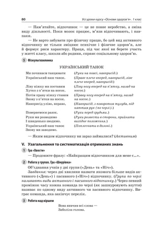 80 Усі уроки курсу «Основи здоров’я». 1 клас
— Пам’ятайте, відпочинок — це не повне неробство, а зміна
виду діяльності. Поки мозок працює, м’язи відпочивають, і нав-
паки.
— не варто забувати про фізичну працю, бо цей вид активного
відпочинку не тільки зміцнює психічне і фізичне здоров’я, але
й формує риси характеру. Праця, під час якої ви берете участь
у житті класу, школи або родини, сприяє соціальному здоров’ю.
5 Фізкультхвилинка
УКраЇнСьКиЙ ТанОК
Ми починаєм танцювати (Руки на поясі, навприсід.)
Український наш танок. (Праве плече вперед, навприсід, ліве
плече вперед, навприсід.)
ліву ніжку ми поставим
Хутко з п’ятки на носок.
(Ліву ногу вперед на п’ятку, назад на
носок.)
Потім праву ніжку ставим
Знову з п’ятки на носок.
(Праву ногу вперед на п’ятку, назад
на носок.)
навприсід уліво, вправо, (Навприсід, з поворотом тулуба, під-
няттям рук (по черзі).)
Повернемося разок. (Руки перед грудьми.)
руки ми розводимо
і швиденько зводимо.
(Руки розвести в сторони, прийняти
вихідне положення.)
Український наш танок
Знову ми заводимо.
(Поплескати в долоні.)
— яким видом відпочинку ви зараз займалися? (Активним)
V. узагальнення та систематизація отриманих знань
1 Гра «Хвости»
— Продовжте фразу: «найкращим відпочинком для мене є…».
2 Робота у групах. Гра «Шнурівка»
Об’єднання учнів у дві групи («День» та «ніч»).
Завдання: через дві хвилини назвати якомога більше видів ак-
тивного («День») і пасивного («ніч») відпочинку. (Групи по черзі
називають види активного і пасивного відпочинку.) через певний
проміжок часу кожна команда по черзі (як зашнуровують взуття)
називає по одному виду активного чи пасивного відпочинку. Ви-
грає команда, яка закінчує перелік.
3 Робота над віршем
Вова вивчив всі слова —
Заболіла голова.
 