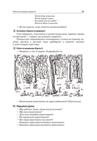 81Фізична складова здоров’я
Потім Вова відпочив,
Потім дерево садив.
не дарма він все робив —
Вчитель Вову похвалив.
— як ви гадаєте, чому вчитель похвалив Вову?
4 Тестування «Корисно чи шкідливо?»
Учні обирають, плескаючи в долоні (один раз), корисні справи
та (два рази) — справи, що шкодять здоров’ю.
Наприклад: передивитися телепередачі; гуляти на свіжому по-
вітрі; гратися у рухливі ігри; прибирати у кімнаті; гратися
у комп’ютерні ігри тощо.
5 Робота за малюнками (Картка 2)
— Знайдіть у лісі 5 тварин. розфарбуйте їх.
— яким видом відпочинку ви зараз займалися? (Пасивним)
VI. підсумок уроку
— Що роблять люди, якщо відчули втому?
— Що таке відпочинок?
— Для чого потрібно відпочивати?
— як правильно відпочивати?
— які види відпочинку ви знаєте?
— наведіть приклади активного відпочинку.
— наведіть приклади пасивного відпочинку.
 
