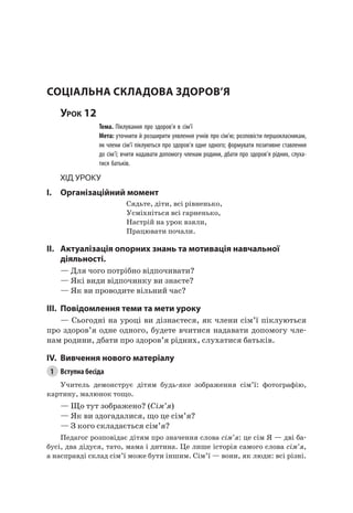 83
сОціальна складОва ЗдОрОв’я
Урок 12
Тема. Піклування про здоров’я в сім’ї
Мета: уточнити й розширити уявлення учнів про сім’ю; розповісти першокласникам,
як члени сім’ї піклуються про здоров’я одне одного; формувати позитивне ставлення
до сім’ї; вчити надавати допомогу членам родини, дбати про здоров’я рідних, слуха-
тися батьків.
Хід уроку
I. Організаційний момент
Сядьте, діти, всі рівненько,
Усміхніться всі гарненько,
настрій на урок взяли,
Працювати почали.
II. актуалізація опорних знань та мотивація навчальної
діяльності.
— Для чого потрібно відпочивати?
— які види відпочинку ви знаєте?
— як ви проводите вільний час?
III. повідомлення теми та мети уроку
— Сьогодні на уроці ви дізнаєтеся, як члени сім’ї піклуються
про здоров’я одне одного, будете вчитися надавати допомогу чле-
нам родини, дбати про здоров’я рідних, слухатися батьків.
IV. вивчення нового матеріалу
1 Вступна бесіда
Учитель демонструє дітям будь-яке зображення сім’ї: фотографію,
картину, малюнок тощо.
— Що тут зображено? (Сім’я)
— як ви здогадалися, що це сім’я?
— З кого складається сім’я?
Педагог розповідає дітям про значення слова сім’я: це сім я — дві ба-
бусі, два дідуся, тато, мама і дитина. це лише історія самого слова сім’я,
а насправді склад сім’ї може бути іншим. Сім’ї — вони, як люди: всі різні.
 