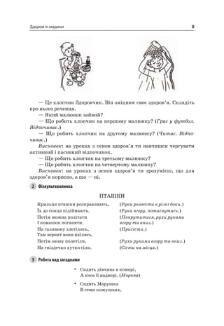 9Здоров’я людини
— це хлопчик Здоровчик. Він зміцнює своє здоров’я. Складіть
про нього речення.
— який малюнок зайвий?
— Що робить хлопчик на першому малюнку? (Грає у футбол.
Відпочиває.)
— Що робить хлопчик на другому малюнку? (Читає. Відпо-
чиває.)
Висновок: на уроках з основ здоров’я ти навчишся чергувати
активний і пасивний відпочинок.
— Що робить хлопчик на третьому малюнку?
— Що робить хлопчик на четвертому малюнку?
Висновок: на уроках з основ здоров’я ти зрозумієш, що для
здоров’я корисно, а що — ні.
2 Фізкультхвилинка
ПТаШКи
Крильця пташки розправляють, (Руки розвести в різні боки.)
Їх до сонця підіймають. (Руки вгору, потягнутись.)
Потім можна політати
і комашок поганяти.
(Покрутитися, рухи руками
вгору та вниз.)
на галявину злетілись,
Там зернят вони наїлись.
(Присісти.)
Потім знову полетіли, (Рухи руками вгору та вниз.)
на гніздечко хутко сіли. (Сісти на місця.)
3 Робота над загадками
• Сидить дівчина в коморі,
а коса її надворі. (Морква)
• Сидить Марушка
В семи кожушках,
 