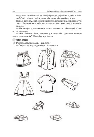 90 Усі уроки курсу «Основи здоров’я». 1 клас
завдання, їй подобається без супроводу дорослих їздити в гості
до бабусі і дідуся, які живуть в іншому мікрорайоні міста.
• я знаю дитину, якій дуже подобається стежити за порядком у її
оселі. Вона охоче прибирає, складає речі, миє посуд, поливає
вазони.
— чи можуть дружити між собою хлопчики і дівчатка? наве-
діть приклади.
— які іграшки, ігри, заняття у хлопчиків і дівчаток вашого
класу є спільними? наведіть приклади.
4 Робота в парах
1) робота за малюнками. (Картка 1)
— Оберіть одяг для дівчаток і хлопчиків.
 